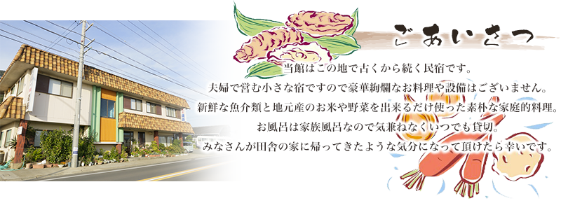 ごあいさつ 当館はこの地で古くから続く民宿です。夫婦で営む小さな宿ですので豪華絢爛なお料理や設備はございません。新鮮な魚介類と地元産のお米や野菜を出来るだけ使った素朴な家庭的料理。お風呂は家族風呂なので気兼ねなくいつでも貸切。みなさんが田舎の家に帰ってきたような気分になって頂けたら幸いです。